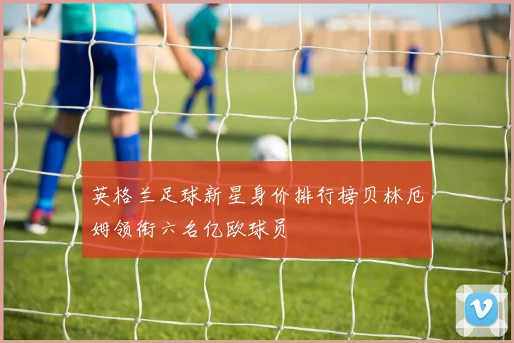 英格兰足球新星身价排行榜贝林厄姆领衔六名亿欧球员