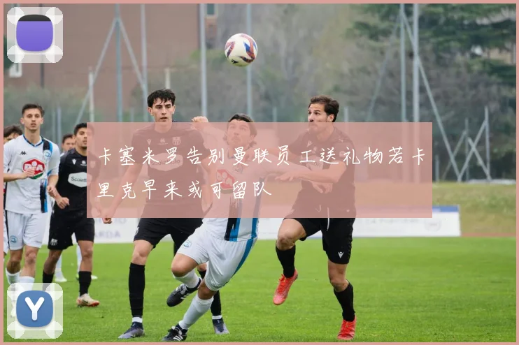 卡塞米罗告别曼联员工送礼物若卡里克早来或可留队