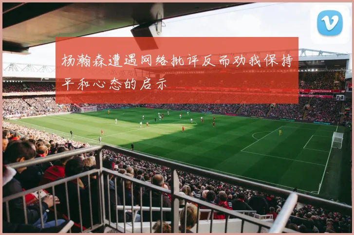 杨瀚森遭遇网络批评反而劝我保持平和心态的启示
