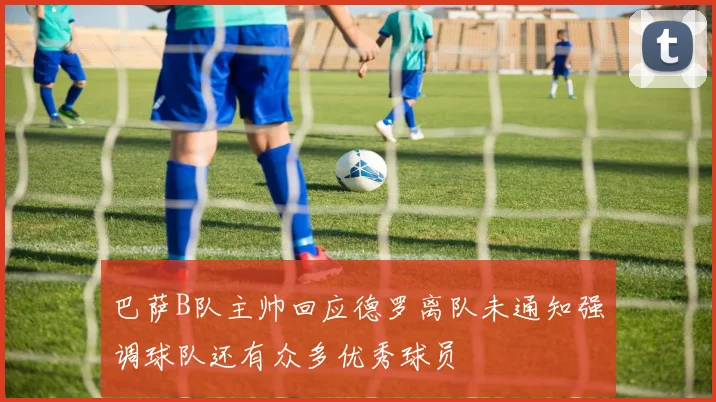 巴萨B队主帅回应德罗离队未通知强调球队还有众多优秀球员