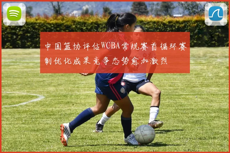 中国篮协评估WCBA常规赛首循环赛制优化成果竞争态势愈加激烈
