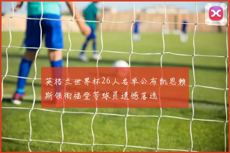 英格兰世界杯26人名单公布凯恩赖斯领衔福登等球员遗憾落选