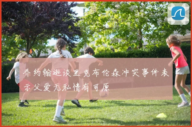 乔约翰逊谈里克布伦森冲突事件表示父爱无私情有可原