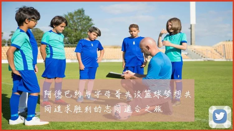 阿德巴约与字母哥共谈篮球梦想共同追求胜利的志同道合之旅