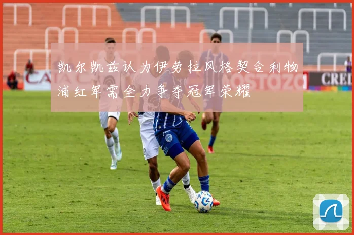 凯尔凯兹认为伊劳拉风格契合利物浦红军需全力争夺冠军荣耀