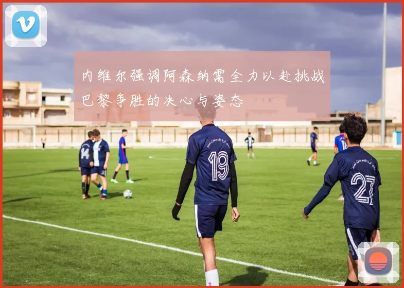 内维尔强调阿森纳需全力以赴挑战巴黎争胜的决心与姿态