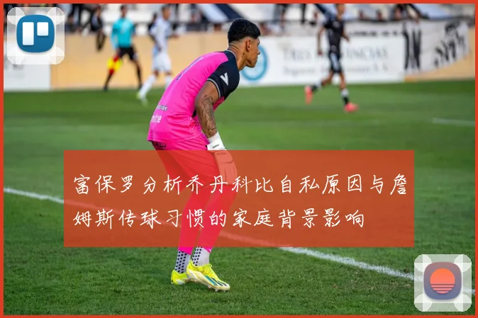 富保罗分析乔丹科比自私原因与詹姆斯传球习惯的家庭背景影响