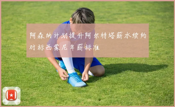 阿森纳计划提升阿尔特塔薪水续约对标西蒙尼年薪标准
