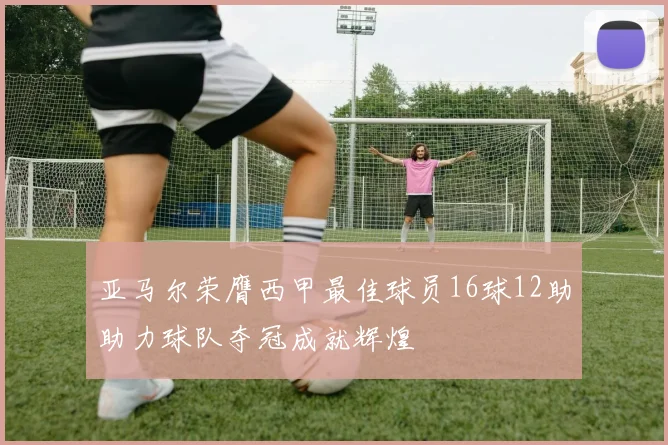 亚马尔荣膺西甲最佳球员16球12助助力球队夺冠成就辉煌