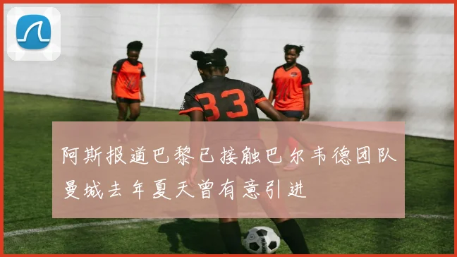 阿斯报道巴黎已接触巴尔韦德团队曼城去年夏天曾有意引进
