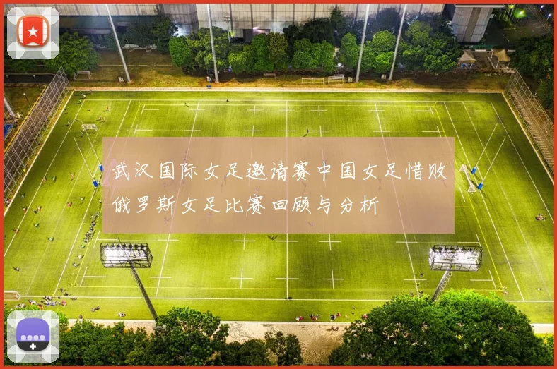 武汉国际女足邀请赛中国女足惜败俄罗斯女足比赛回顾与分析