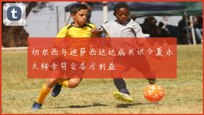 切尔西与迪萨西达达成共识今夏永久转会符合各方利益