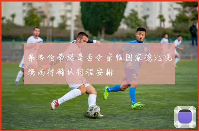 弗洛伦蒂诺是否会亲临国家德比现场尚待确认行程安排
