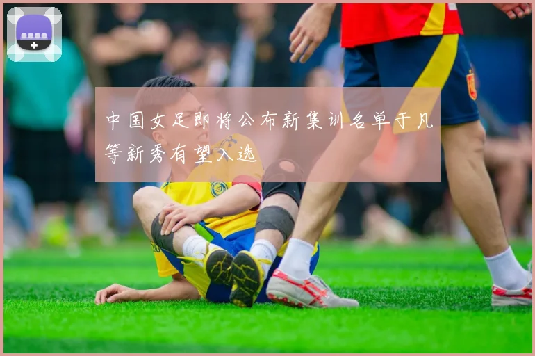 中国女足即将公布新集训名单于凡等新秀有望入选