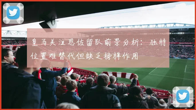 皇马关注恩佐留队前景分析：独特位置难替代但缺乏榜样作用
