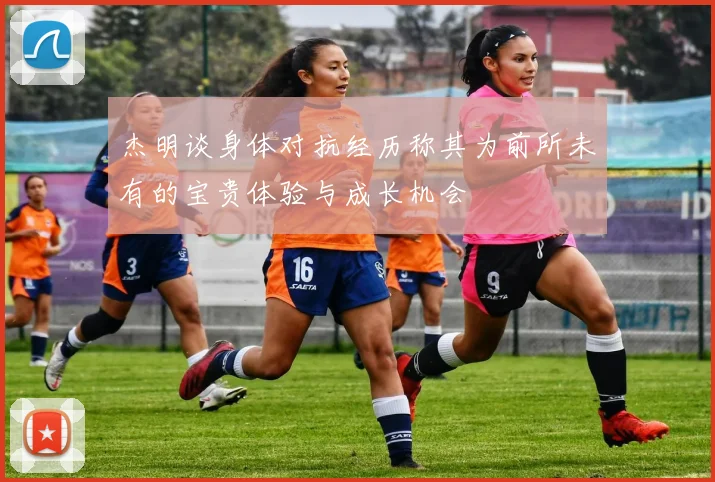 杰明谈身体对抗经历称其为前所未有的宝贵体验与成长机会
