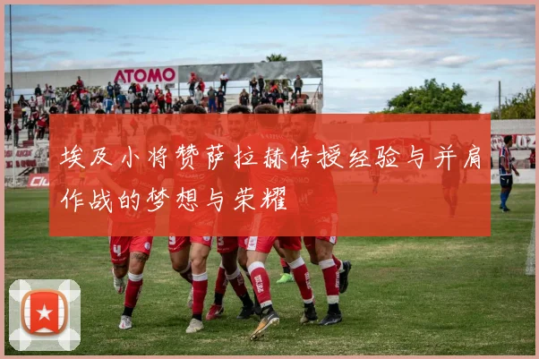 埃及小将赞萨拉赫传授经验与并肩作战的梦想与荣耀