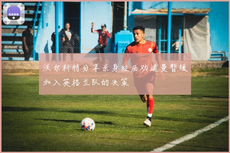 沃尔科特分享亲身经历劝道曼暂缓加入英格兰队的决策
