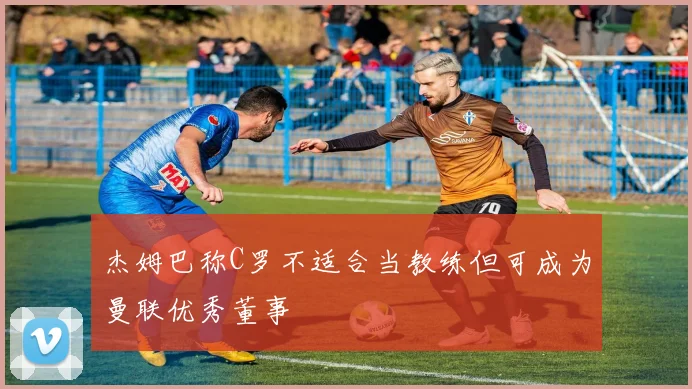 杰姆巴称C罗不适合当教练但可成为曼联优秀董事
