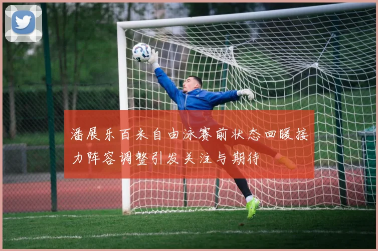 潘展乐百米自由泳赛前状态回暖接力阵容调整引发关注与期待
