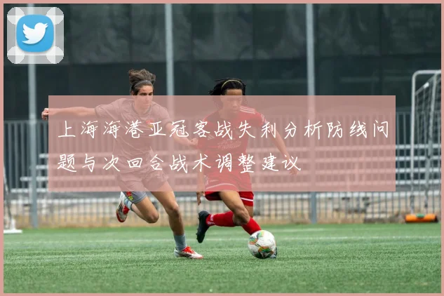 上海海港亚冠客战失利分析防线问题与次回合战术调整建议