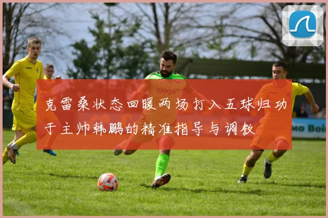 克雷桑状态回暖两场打入五球归功于主帅韩鹏的精准指导与调教