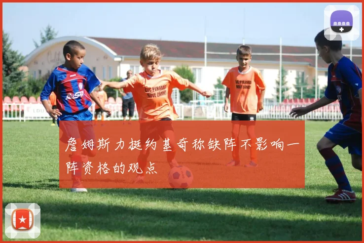 詹姆斯力挺约基奇称缺阵不影响一阵资格的观点