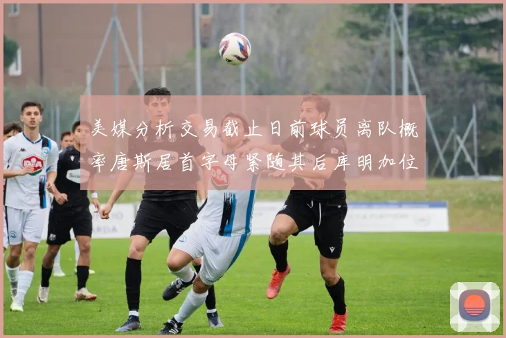 美媒分析交易截止日前球员离队概率唐斯居首字母紧随其后库明加位列第三