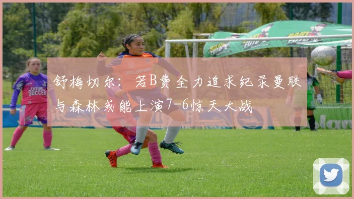 舒梅切尔：若B费全力追求纪录曼联与森林或能上演7-6惊天大战