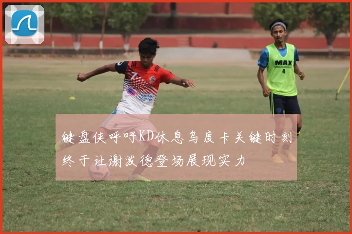 键盘侠呼吁KD休息乌度卡关键时刻终于让谢泼德登场展现实力