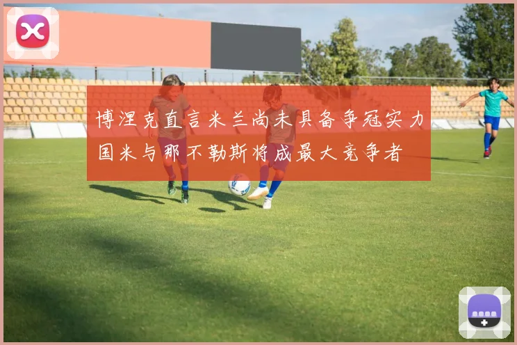 博涅克直言米兰尚未具备争冠实力国米与那不勒斯将成最大竞争者