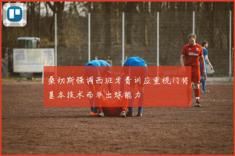 桑切斯强调西班牙青训应重视门将基本技术而非出球能力