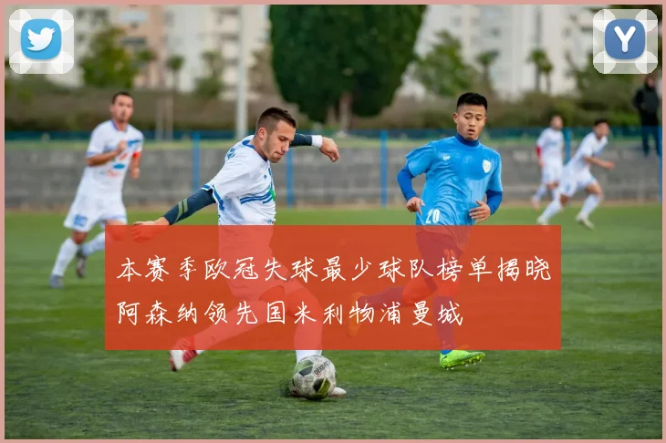 本赛季欧冠失球最少球队榜单揭晓阿森纳领先国米利物浦曼城